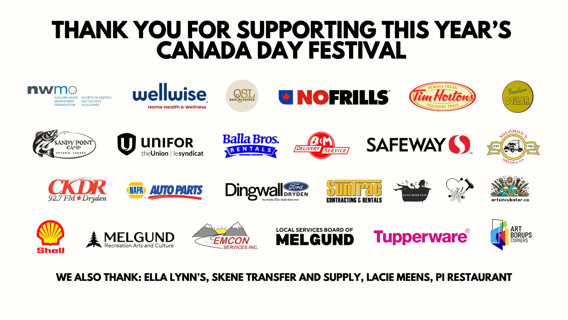 Thanks to Our 2026 Canada Day Sponsors and Community Partners in Melgund Township: CKDR, Safeway, No Frills, Tim Hortons, Downtown Dollar, Solomons, Napa Auto Parts, Dingwall Ford Dryden, EMCON Services, Suntract Contracting and Rentals, Balla Bros. Rentals, B&M Delivery Services, Skene Transfer and Supply, Sandy Point Camp, P.I. Restaurant, Lacie Meens, Ella Lynn's, Bath Bomb Babe, Ruby Hastings Smith Tupperware, Tupperware, Art Borups Corners, The Arts Incubator Winnipeg, Melgund Recreation, Arts and Culture, Local Services Board of Melgund, QSL Bait and Tackle, Wellwise, The Nuclear Waste Management Organization (NWMO), Unifor.